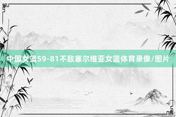 中国女篮59-81不敌塞尔维亚女篮体育录像/图片