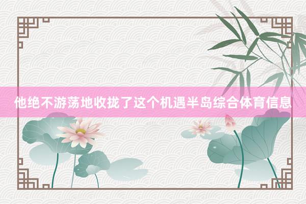 他绝不游荡地收拢了这个机遇半岛综合体育信息