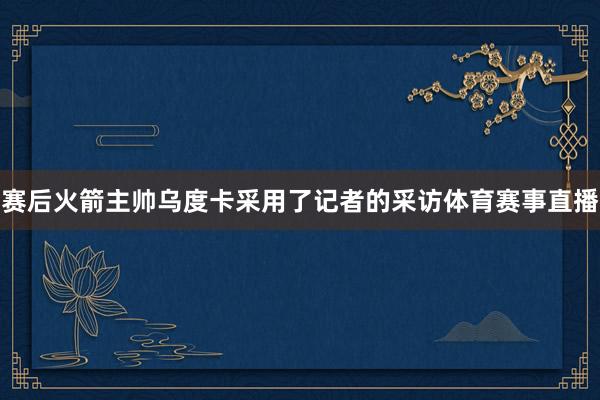 赛后火箭主帅乌度卡采用了记者的采访体育赛事直播
