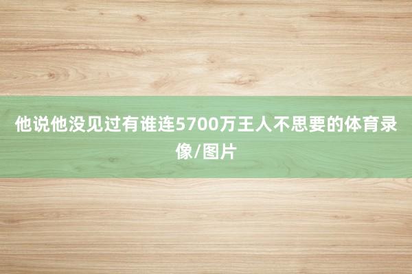 他说他没见过有谁连5700万王人不思要的体育录像/图片