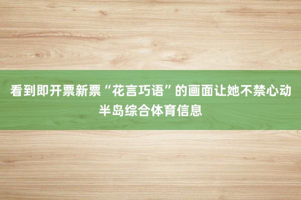 看到即开票新票“花言巧语”的画面让她不禁心动半岛综合体育信息