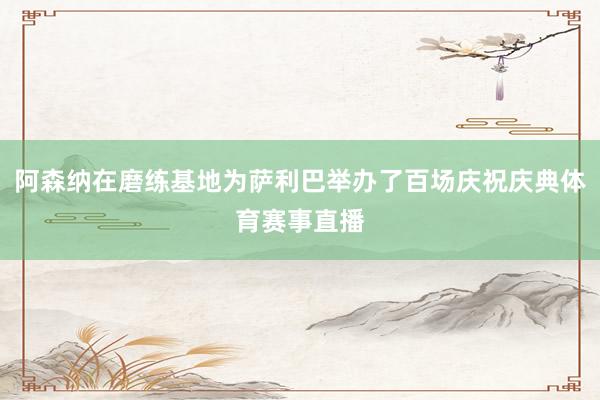 阿森纳在磨练基地为萨利巴举办了百场庆祝庆典体育赛事直播