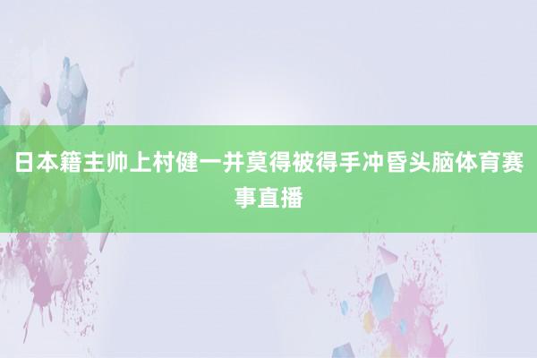 日本籍主帅上村健一并莫得被得手冲昏头脑体育赛事直播