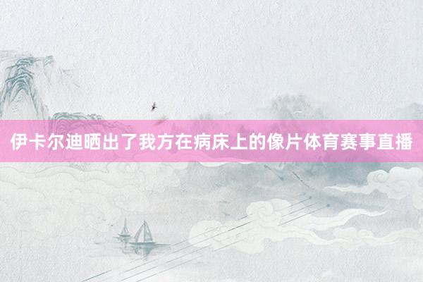 伊卡尔迪晒出了我方在病床上的像片体育赛事直播