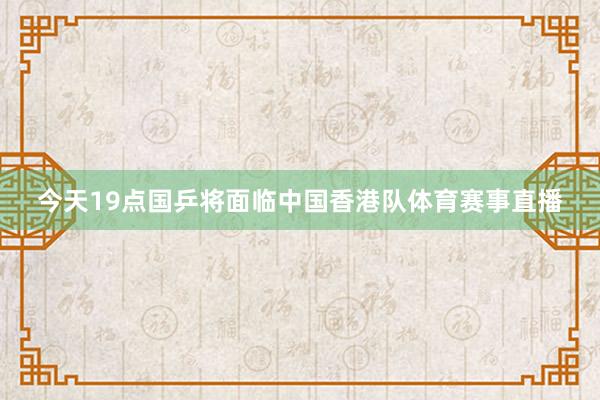 今天19点国乒将面临中国香港队体育赛事直播