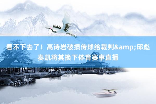 看不下去了！高诗岩破损传球给裁判&邱彪奏凯将其换下体育赛事直播