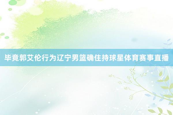 毕竟郭艾伦行为辽宁男篮确住持球星体育赛事直播