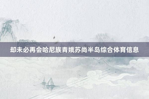 却未必再会哈尼族青娥苏尚半岛综合体育信息