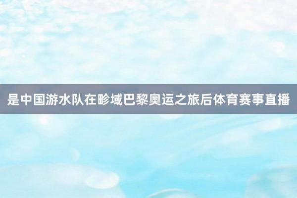 是中国游水队在畛域巴黎奥运之旅后体育赛事直播