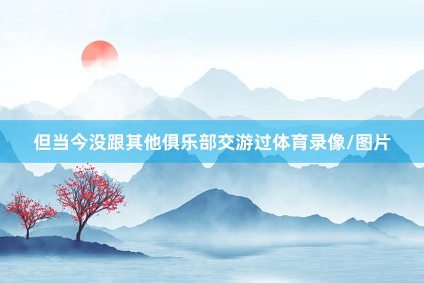 但当今没跟其他俱乐部交游过体育录像/图片