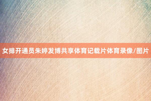 女排开通员朱婷发博共享体育记载片体育录像/图片