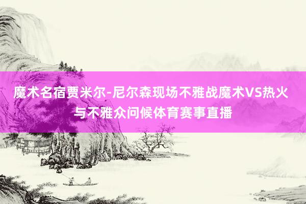 魔术名宿贾米尔-尼尔森现场不雅战魔术VS热火 与不雅众问候体育赛事直播