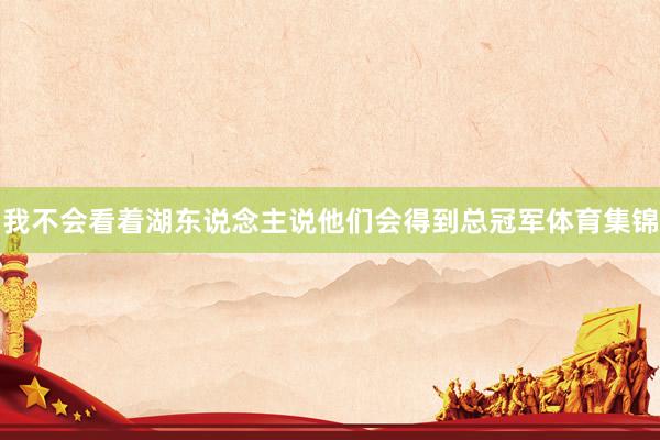 我不会看着湖东说念主说他们会得到总冠军体育集锦