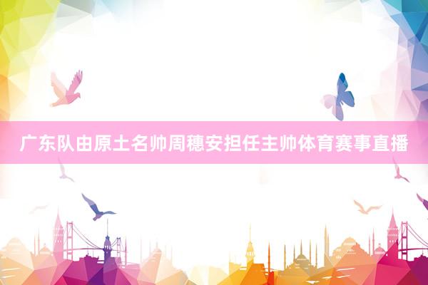 广东队由原土名帅周穗安担任主帅体育赛事直播