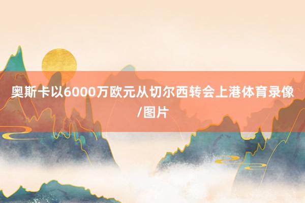 奥斯卡以6000万欧元从切尔西转会上港体育录像/图片