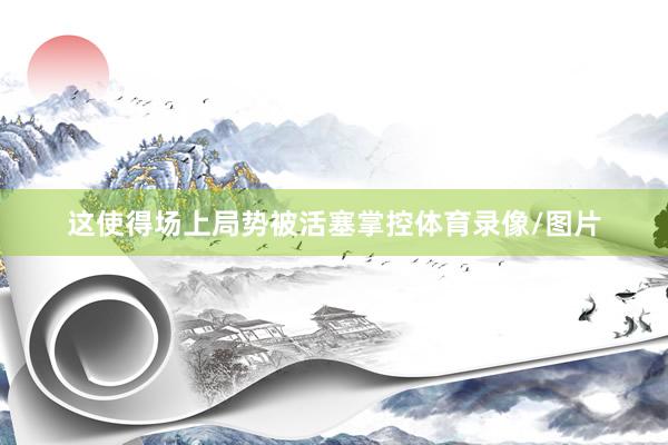 这使得场上局势被活塞掌控体育录像/图片