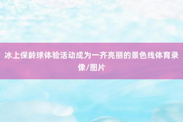 冰上保龄球体验活动成为一齐亮丽的景色线体育录像/图片