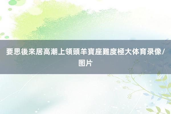 要思後來居高潮上領頭羊寶座難度極大体育录像/图片