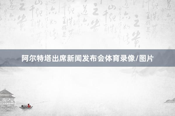 阿尔特塔出席新闻发布会体育录像/图片