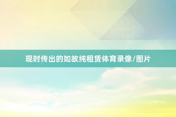 现时传出的如故纯租赁体育录像/图片