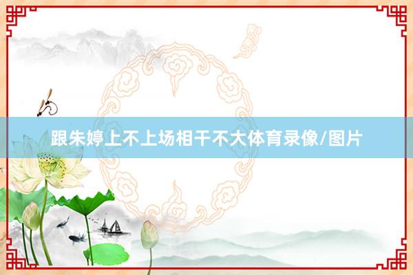 跟朱婷上不上场相干不大体育录像/图片