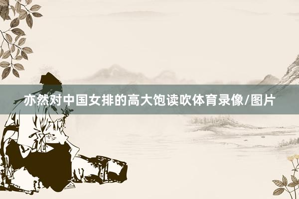 亦然对中国女排的高大饱读吹体育录像/图片