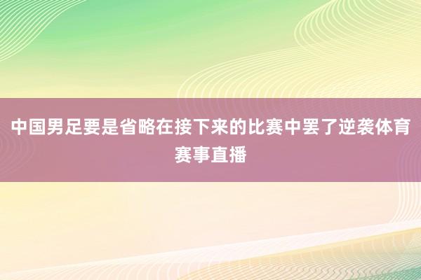 中国男足要是省略在接下来的比赛中罢了逆袭体育赛事直播