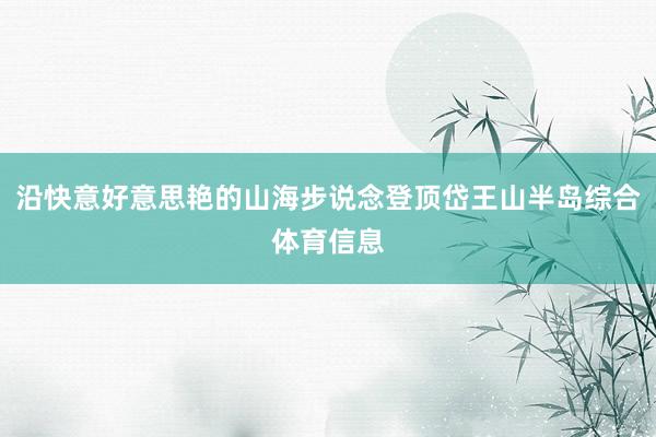 沿快意好意思艳的山海步说念登顶岱王山半岛综合体育信息