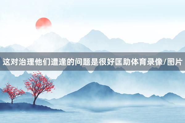 这对治理他们遭逢的问题是很好匡助体育录像/图片