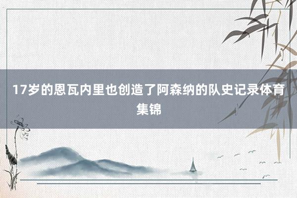 17岁的恩瓦内里也创造了阿森纳的队史记录体育集锦