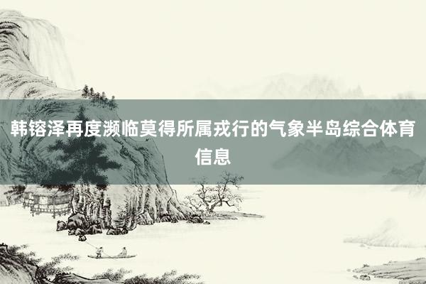 韩镕泽再度濒临莫得所属戎行的气象半岛综合体育信息
