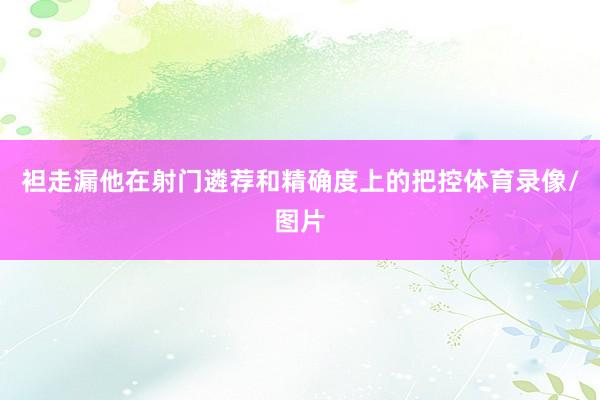 袒走漏他在射门遴荐和精确度上的把控体育录像/图片