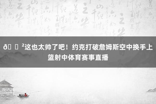 😲这也太帅了吧！约克打破詹姆斯空中换手上篮射中体育赛事直播