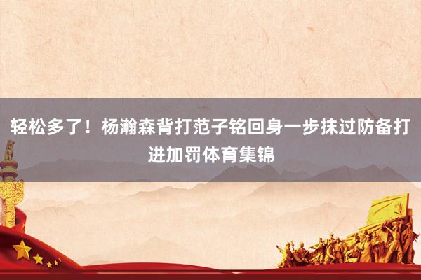 轻松多了！杨瀚森背打范子铭回身一步抹过防备打进加罚体育集锦