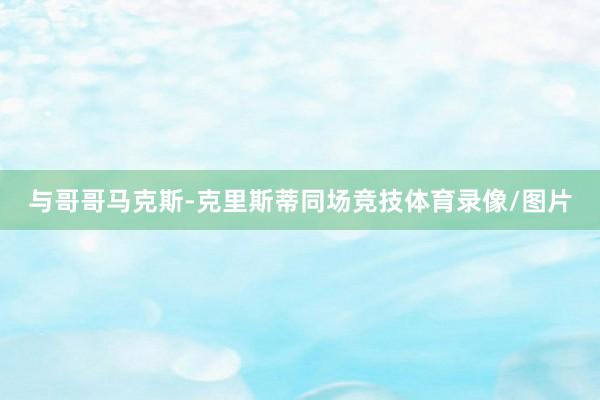 与哥哥马克斯-克里斯蒂同场竞技体育录像/图片