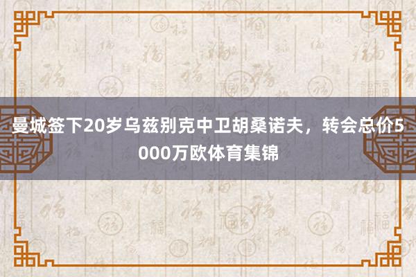 曼城签下20岁乌兹别克中卫胡桑诺夫，转会总价5000万欧体育集锦