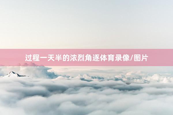 过程一天半的浓烈角逐体育录像/图片