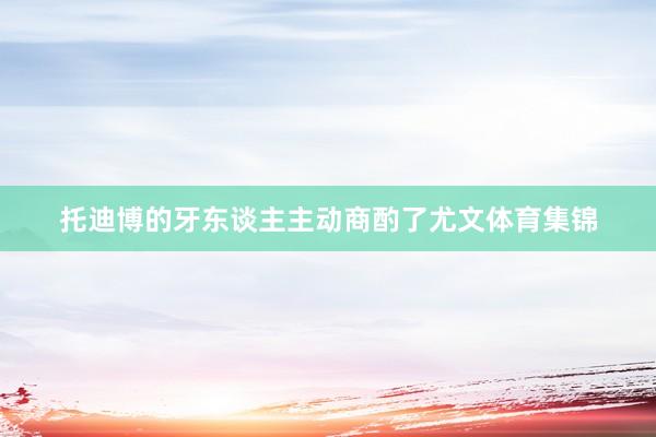 托迪博的牙东谈主主动商酌了尤文体育集锦
