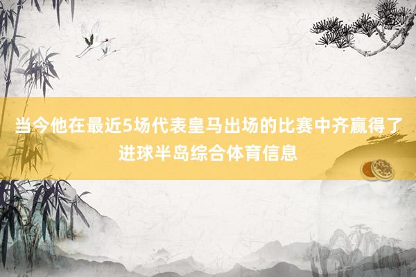 当今他在最近5场代表皇马出场的比赛中齐赢得了进球半岛综合体育信息