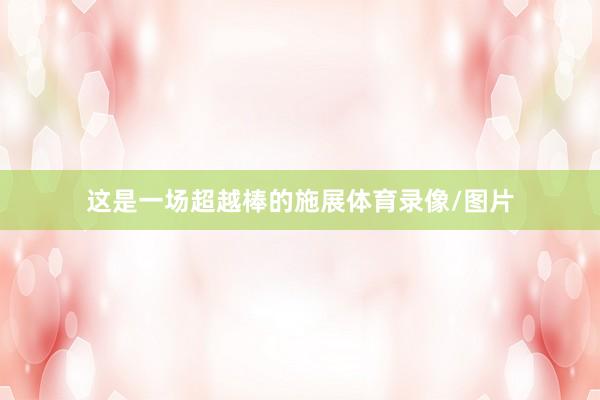 这是一场超越棒的施展体育录像/图片