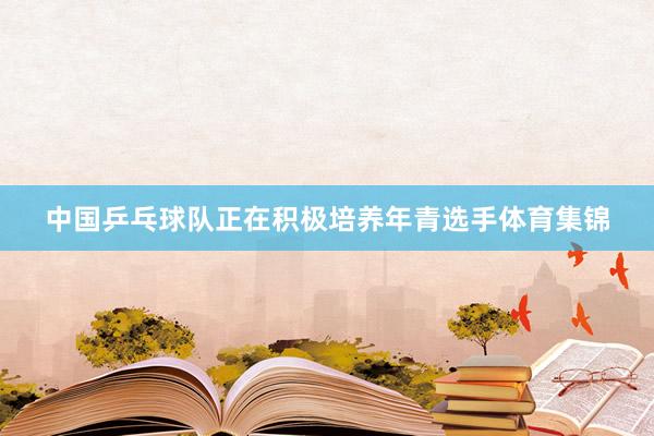 中国乒乓球队正在积极培养年青选手体育集锦
