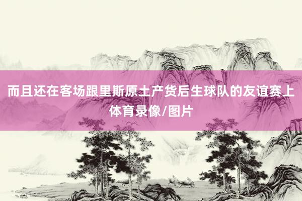 而且还在客场跟里斯原土产货后生球队的友谊赛上体育录像/图片