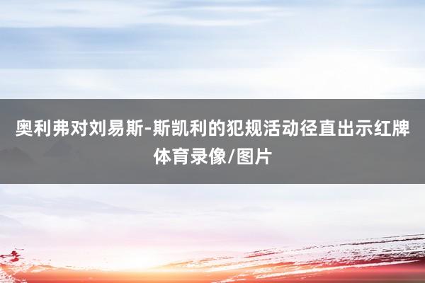 奥利弗对刘易斯-斯凯利的犯规活动径直出示红牌体育录像/图片