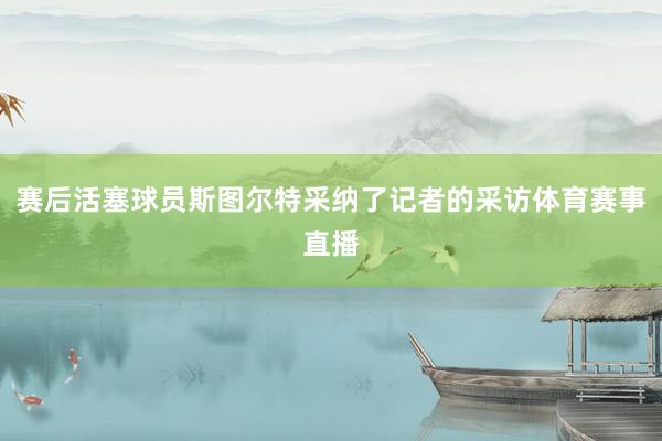 赛后活塞球员斯图尔特采纳了记者的采访体育赛事直播