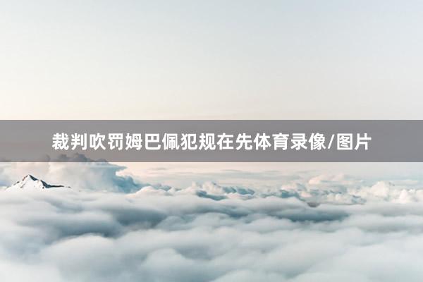 裁判吹罚姆巴佩犯规在先体育录像/图片