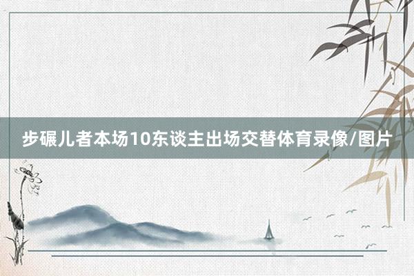 步碾儿者本场10东谈主出场交替体育录像/图片