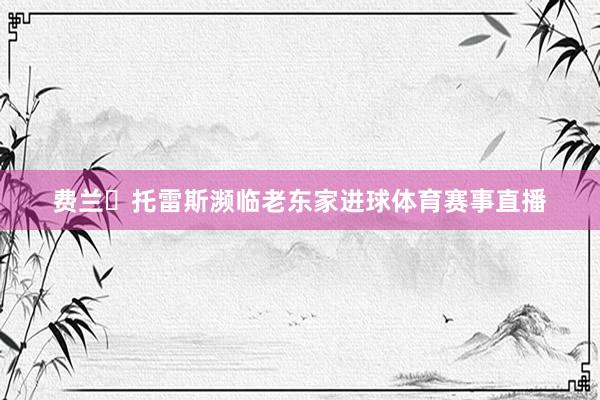 费兰・托雷斯濒临老东家进球体育赛事直播