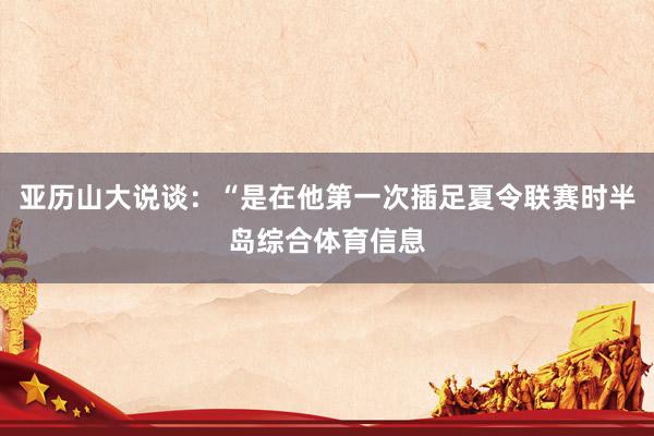 亚历山大说谈：“是在他第一次插足夏令联赛时半岛综合体育信息