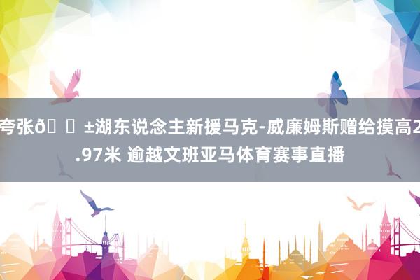 夸张😱湖东说念主新援马克-威廉姆斯赠给摸高2.97米 逾越文班亚马体育赛事直播