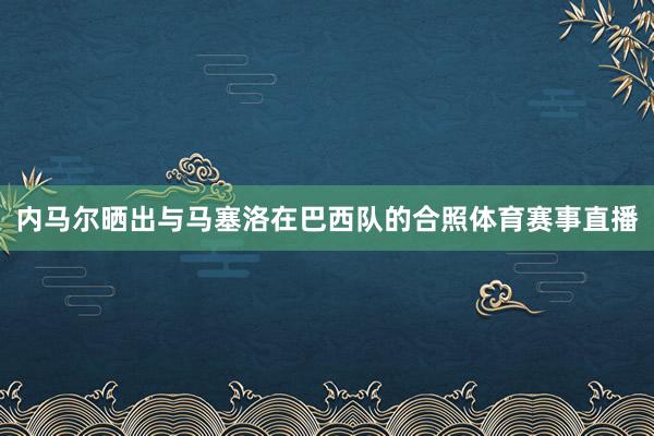 内马尔晒出与马塞洛在巴西队的合照体育赛事直播